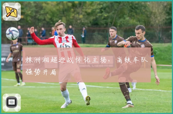 株洲湘超迎战怀化主场，高铁车队强势开局