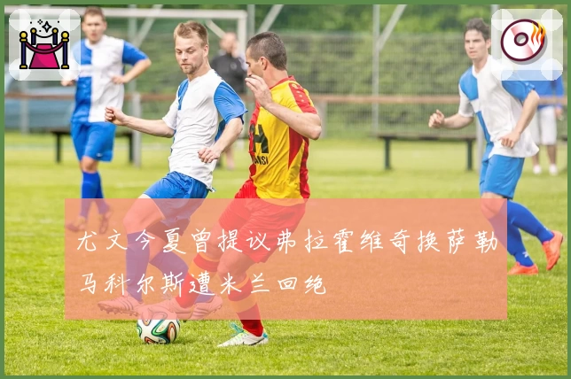 尤文今夏曾提议弗拉霍维奇换萨勒马科尔斯遭米兰回绝
