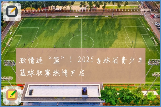 激情逐“篮”！2025吉林省青少年篮球联赛燃情开启