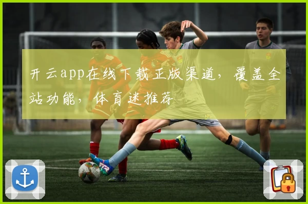 开云app在线下载正版渠道，覆盖全站功能，体育迷推荐