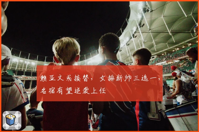 赖亚文或接替，女排新帅三选一，名宿有望逆袭上任