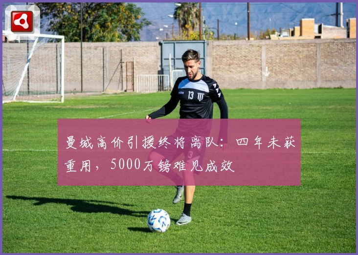 曼城高价引援终将离队：四年未获重用，5000万镑难见成效