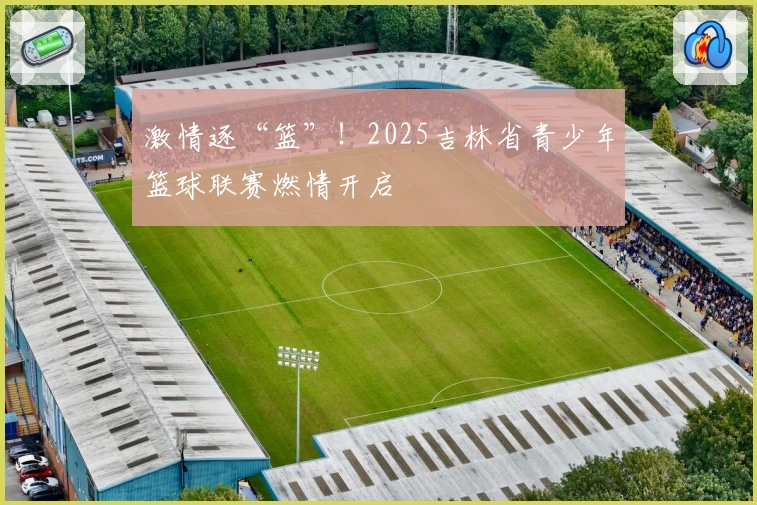 激情逐“篮”！2025吉林省青少年篮球联赛燃情开启