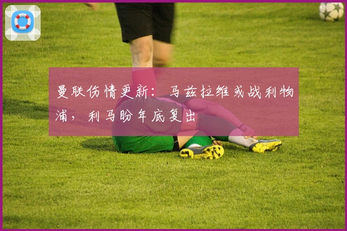 曼联伤情更新：马兹拉维或战利物浦，利马盼年底复出