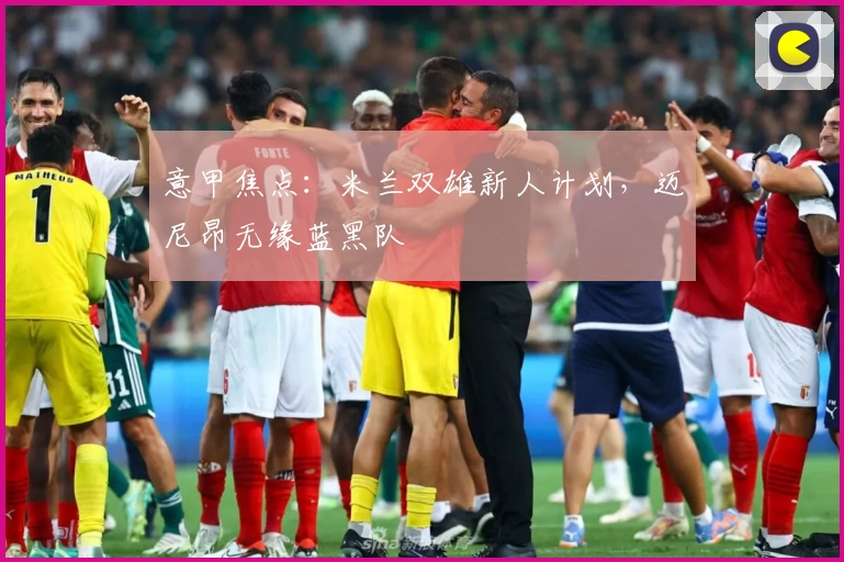 意甲焦点：米兰双雄新人计划，迈尼昂无缘蓝黑队