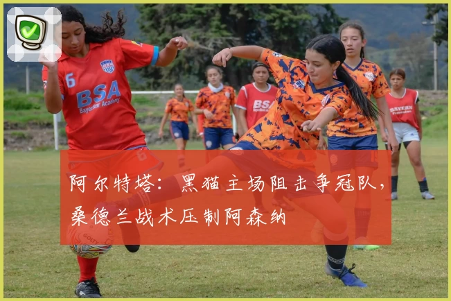 阿尔特塔：黑猫主场阻击争冠队，桑德兰战术压制阿森纳