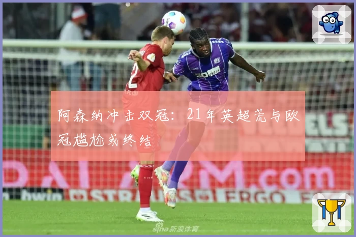 阿森纳冲击双冠：21年英超荒与欧冠尴尬或终结