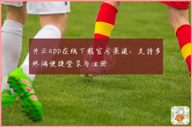 开云app在线下载官方渠道,支持多终端便捷登录与注册