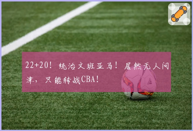 22+20！统治文班亚马！居然无人问津，只能转战CBA！