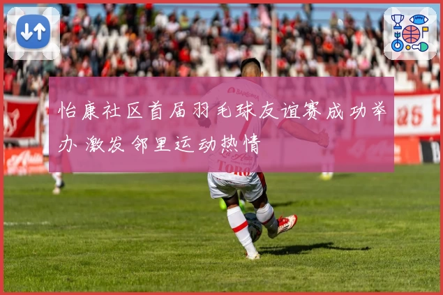 怡康社区首届羽毛球友谊赛成功举办 激发邻里运动热情