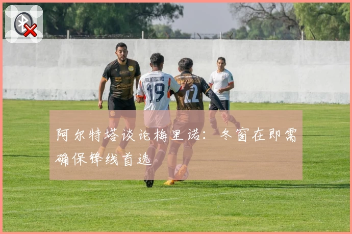 阿尔特塔谈论梅里诺：冬窗在即需确保锋线首选